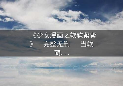 《少女漫画之软软紧紧》- 完整无删 - 当软萌少女遇上冷酷霸总,命运如何纠缠?