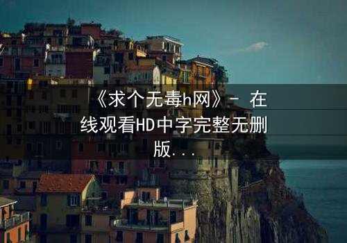 《求个无毒h网》- 在线观看HD中字完整无删版 - 揭开欲望背后的致命陷阱
