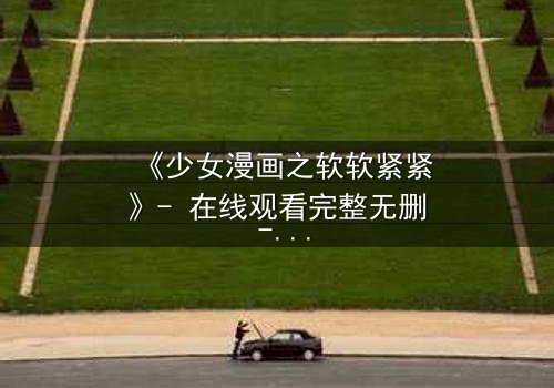 《少女漫画之软软紧紧》- 在线观看完整无删 - 当软萌少女遇上霸道总裁的致命诱惑