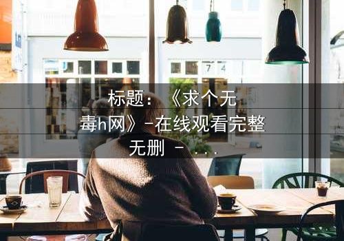 标题:《求个无毒h网》-在线观看完整无删 - 揭开网络迷途的救赎之旅