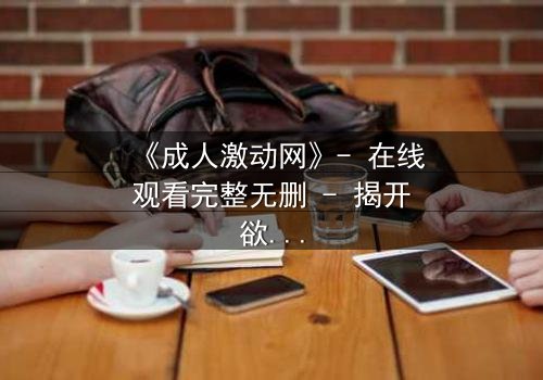 《成人激动网》- 在线观看完整无删 - 揭开欲望背后的致命陷阱