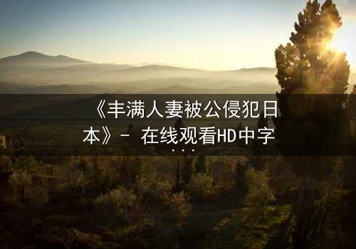 《丰满人妻被公侵犯日本》- 在线观看HD中字 - 免费1080P超清完整无删