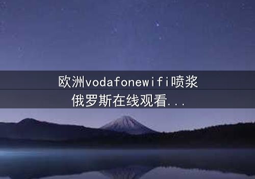 欧洲vodafonewifi喷浆俄罗斯在线观看HD中字 - 一场数字风暴中的生存博弈