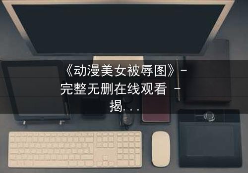 《动漫美女被辱图》- 完整无删在线观看 - 揭开她隐藏的黑暗秘密