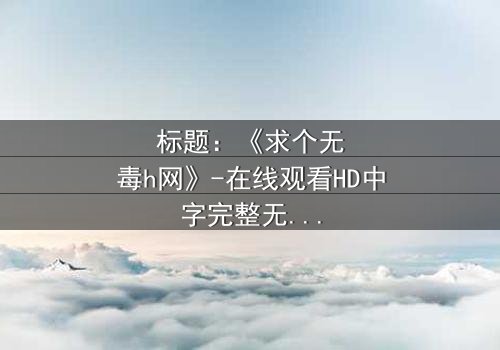 标题:《求个无毒h网》-在线观看HD中字完整无删影视大全第3集 - 揭开隐藏的真相,你敢点开吗?