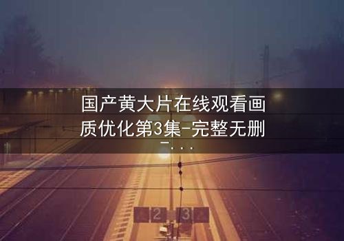 国产黄大片在线观看画质优化第3集-完整无删 - 当高清画质揭开人性最深处的秘密