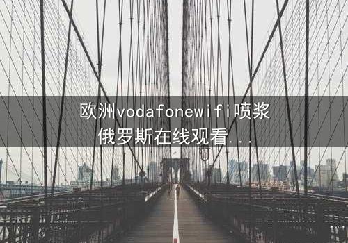 欧洲vodafonewifi喷浆俄罗斯在线观看HD中字 - 科技迷雾下的谍战风暴,谁在操控真相?