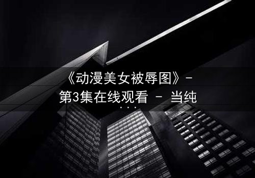 《动漫美女被辱图》- 第3集在线观看 - 当纯洁被黑暗吞噬,她将如何反击?