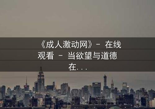 《成人激动网》- 在线观看 - 当欲望与道德在暗网中激烈碰撞