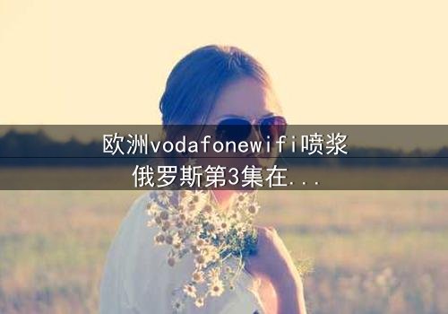 欧洲vodafonewifi喷浆俄罗斯第3集在线观看 - 当科技背叛,谁在幕后操控一切?