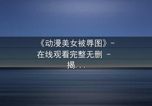 《动漫美女被辱图》- 在线观看完整无删 - 揭开角色命运的惊天反转