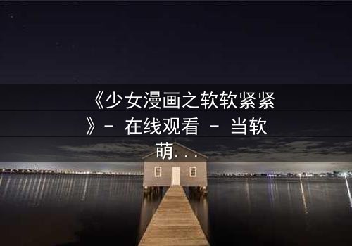 《少女漫画之软软紧紧》- 在线观看 - 当软萌少女遇上霸道总裁,命运之轮悄然转动