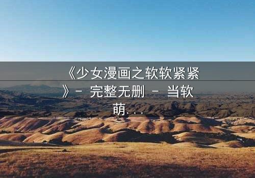 《少女漫画之软软紧紧》- 完整无删 - 当软萌少女遇上冷酷霸总,命运如何反转?