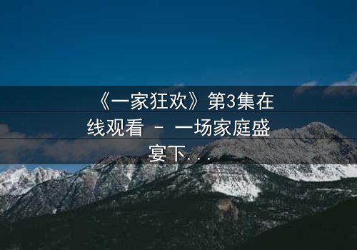 《一家狂欢》第3集在线观看 - 一场家庭盛宴下的致命漩涡