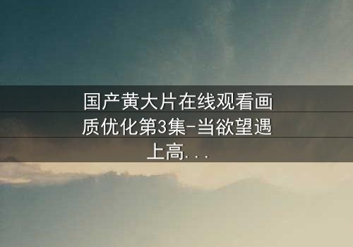 国产黄大片在线观看画质优化第3集-当欲望遇上高清,每一帧都藏着秘密