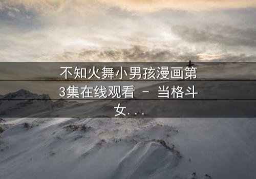 不知火舞小男孩漫画第3集在线观看 - 当格斗女王遇见命运之子