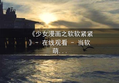 《少女漫画之软软紧紧》- 在线观看 - 当软萌少女遇上冷酷总裁,命运如何反转?