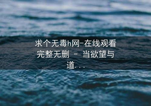 求个无毒h网-在线观看完整无删 - 当欲望与道德在黑暗中碰撞,谁能全身而退?