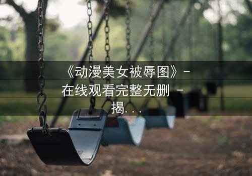 《动漫美女被辱图》- 在线观看完整无删 - 揭开黑暗背后的真相