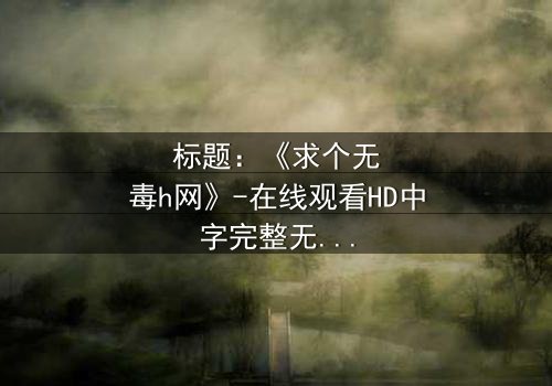 标题:《求个无毒h网》-在线观看HD中字完整无删 - 揭开网络迷雾的惊险之旅