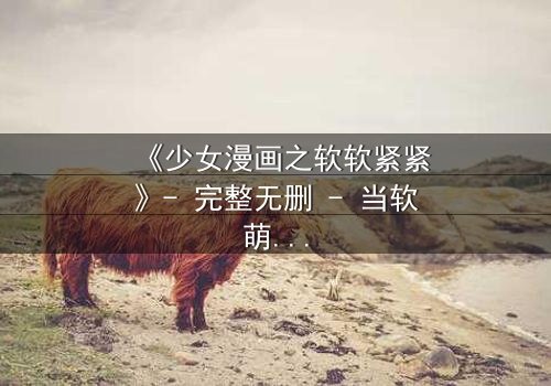 《少女漫画之软软紧紧》- 完整无删 - 当软萌少女遇上霸道总裁,命运之轮悄然转动!