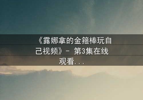 《露娜拿的金箍棒玩自己视频》- 第3集在线观看 - 当神话武器觉醒自我意识,她该如何抉择?