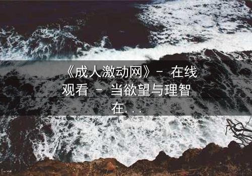 《成人激动网》- 在线观看 - 当欲望与理智在黑暗中碰撞,谁能全身而退?