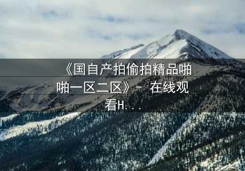 《国自产拍偷拍精品啪啪一区二区》- 在线观看HD中字 - 当偷拍镜头对准了最不该拍的人