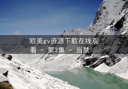 欧美gv资源下载在线观看 - 第3集 - 当禁忌欲望撕裂理智的边界