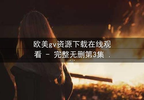 欧美gv资源下载在线观看 - 完整无删第3集 - 当禁忌之恋遇上致命背叛