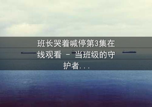 班长哭着喊停第3集在线观看 - 当班级的守护者崩溃,真相将如何揭晓?