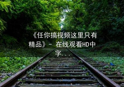 《任你搞视频这里只有精品》- 在线观看HD中字 - 当欲望与真相交织,你敢点开吗?