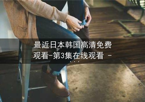 最近日本韩国高清免费观看-第3集在线观看 - 一场跨越国界的命运对决