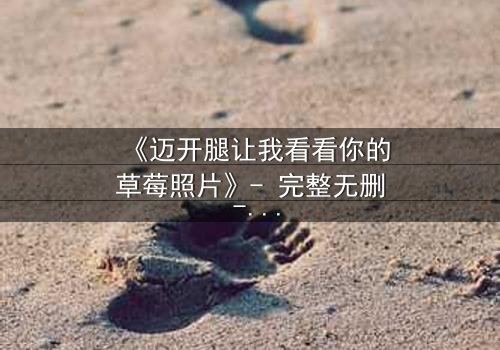 《迈开腿让我看看你的草莓照片》- 完整无删 - 一场视觉与情感的极限拉扯
