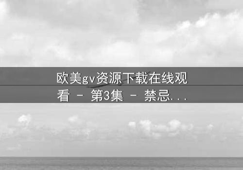 欧美gv资源下载在线观看 - 第3集 - 禁忌之恋的隐秘风暴