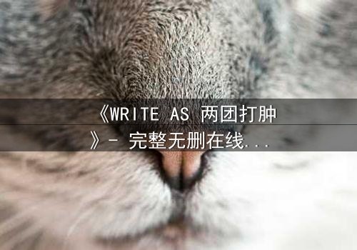 《WRITE AS 两团打肿》- 完整无删在线观看 - 当文字化作利刃,谁能全身而退?