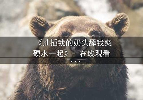 《抽插我的奶头舔我爽硬水一起》- 在线观看 - 当禁忌之恋遇上致命诱惑