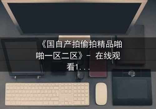 《国自产拍偷拍精品啪啪一区二区》- 在线观看1080P超清完整无删 - 揭开隐秘角落的惊心真相