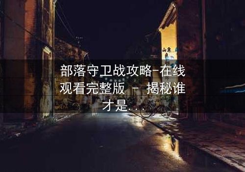 部落守卫战攻略-在线观看完整版 - 揭秘谁才是真正的叛徒?