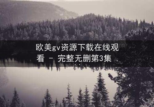 欧美gv资源下载在线观看 - 完整无删第3集 - 当禁忌之恋遇上致命背叛