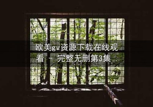 欧美gv资源下载在线观看 - 完整无删第3集 - 当禁忌之恋遇上致命背叛