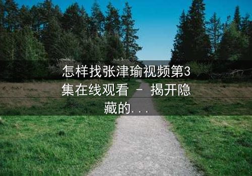 怎样找张津瑜视频第3集在线观看 - 揭开隐藏的真相,你敢点开吗?
