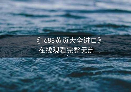 《1688黄页大全进口》- 在线观看完整无删 - 揭开进口贸易的致命陷阱
