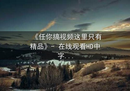 《任你搞视频这里只有精品》- 在线观看HD中字 - 当欲望与真相碰撞,谁能全身而退?