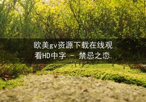欧美gv资源下载在线观看HD中字 - 禁忌之恋与权力游戏的终极对决