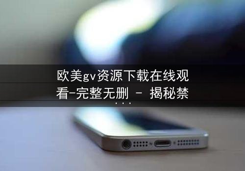 欧美gv资源下载在线观看-完整无删 - 揭秘禁忌之恋的终极代价