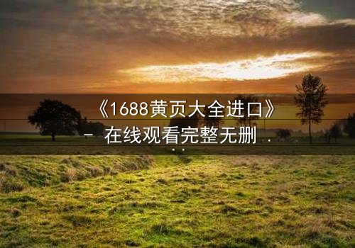 《1688黄页大全进口》- 在线观看完整无删 - 揭开跨国阴谋的致命真相
