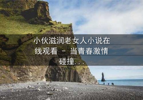 小伙滋润老女人小说在线观看 - 当青春激情碰撞中年危机,禁忌之恋引爆全网热议!