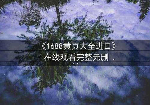 《1688黄页大全进口》- 在线观看完整无删 - 揭开进口贸易背后的致命陷阱