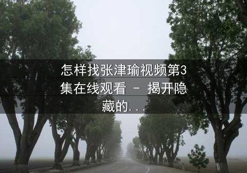 怎样找张津瑜视频第3集在线观看 - 揭开隐藏的真相,你敢点开吗?